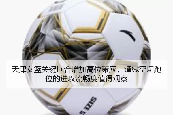 天津女篮关键回合增加高位策应，锋线空切跑位的进攻流畅度值得观察